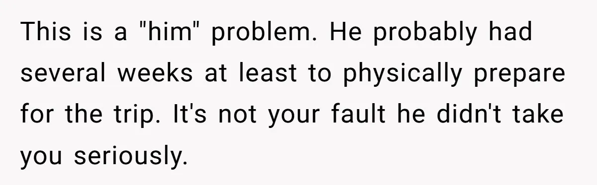 This is a "him" problem. He probably had several weeks at least to physically prepare for the trip. It's not your fault he didn't take you seriously.