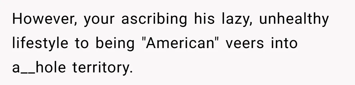 However, your ascribing his lazy, unhealthy lifestyle to being "American" veers into a__hole territory.