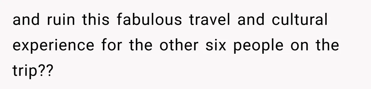 and ruin this fabulous travel and cultural experience for the other six people on the trip??