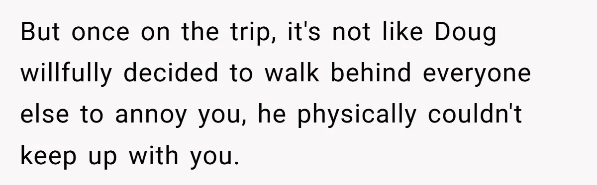 But once on the trip, it's not like Doug willfully decided to walk behind everyone else to annoy you, he physically couldn't keep up with you.