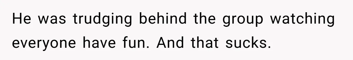 He was trudging behind the group watching everyone have fun. And that sucks.