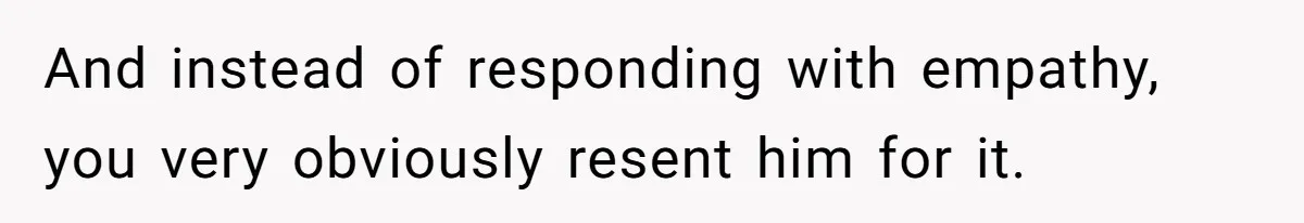 And instead of responding with empathy, you very obviously resent him for it.