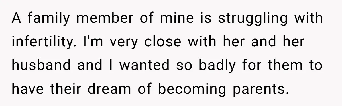 Generous Family Member Donates Big To Relatives Fertility Dream, Then Plans Shift Unexpectedly A family member of mine is struggling with infertility. I'm very close with her and her husband and I wanted so badly for them to have their dream of becoming...