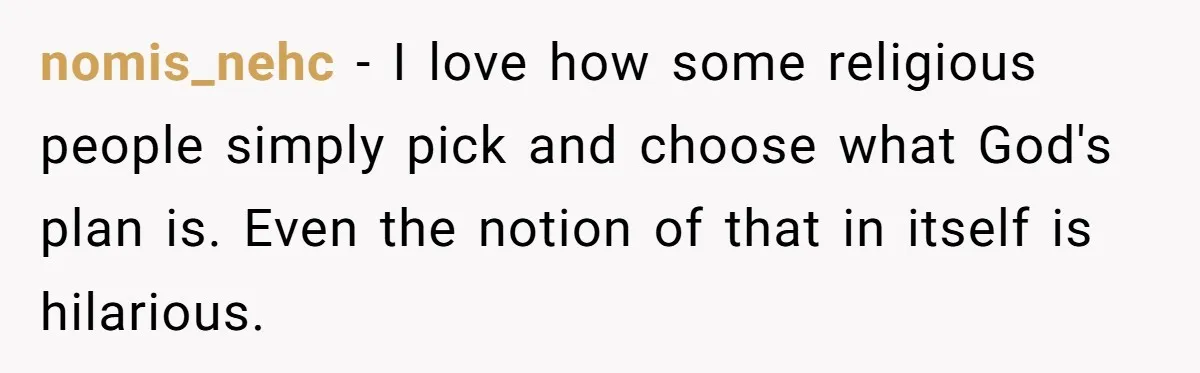 Generous Family Member Donates Big To Relatives Fertility Dream, Then Plans Shift Unexpectedly nomis_nehc − I love how some religious people simply pick and choose what God's plan is. Even the notion of that in itself is hilarious.
