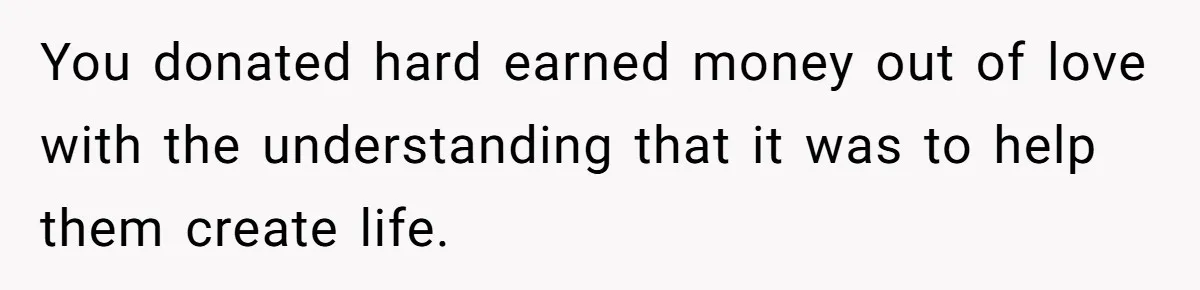 Generous Family Member Donates Big To Relatives Fertility Dream, Then Plans Shift Unexpectedly You donated hard earned money out of love with the understanding that it was to help them create life.
