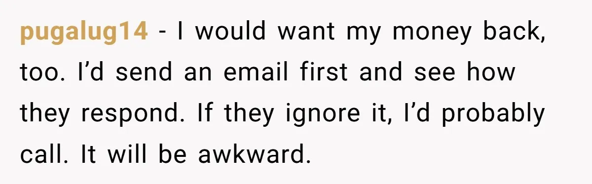 Generous Family Member Donates Big To Relatives Fertility Dream, Then Plans Shift Unexpectedly pugalug14 − I would want my money back, too. I’d send an email first and see how they respond. If they ignore it, I’d probably call. It will be awkward.