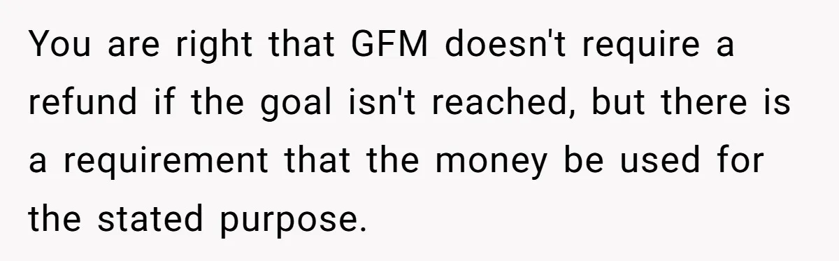 Generous Family Member Donates Big To Relatives Fertility Dream, Then Plans Shift Unexpectedly You are right that GFM doesn't require a refund if the goal isn't reached, but there is a requirement that the money be used for the stated purpose.