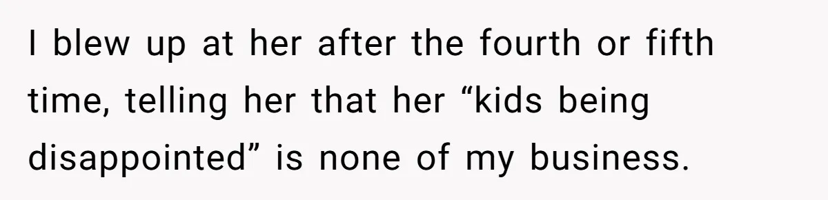 I blew up at her after the fourth or fifth time, telling her that her “kids being disappointed” is none of my business.