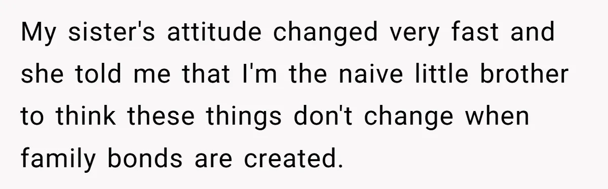 Uncle Calls Out Sister For Expecting Daughter To Embrace Former Bully As True Sister My sister's attitude changed very fast and she told me that I'm the naive little brother to think these things don't change when family bonds are created.