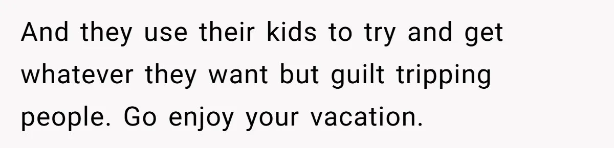 And they use their kids to try and get whatever they want but guilt tripping people. Go enjoy your vacation.