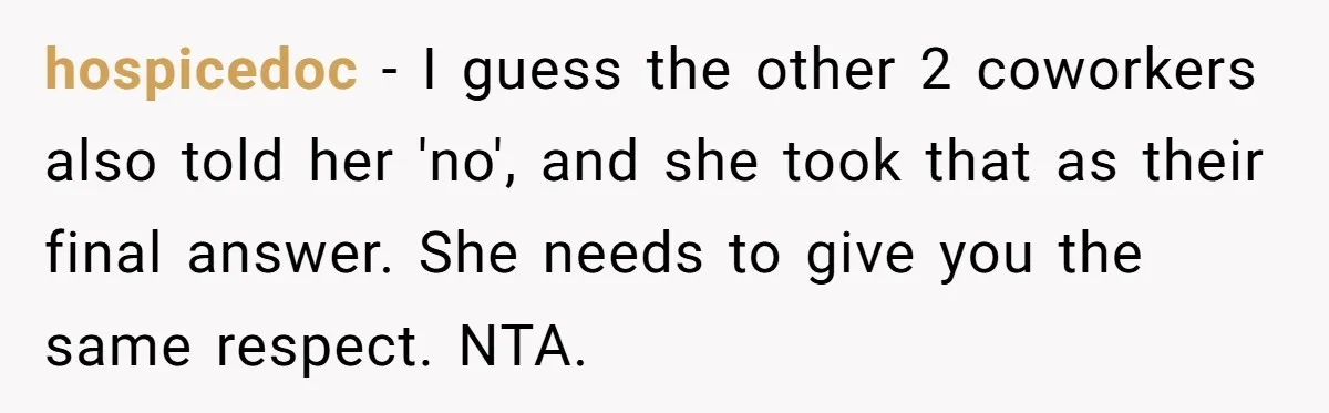 hospicedoc − I guess the other 2 coworkers also told her 'no', and she took that as their final answer. She needs to give you the same respect. NTA.