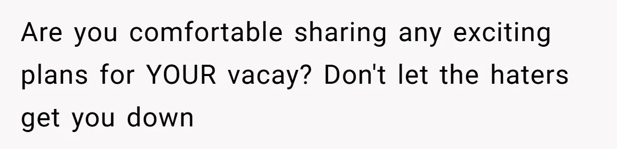 Are you comfortable sharing any exciting plans for YOUR vacay? Don't let the haters get you down