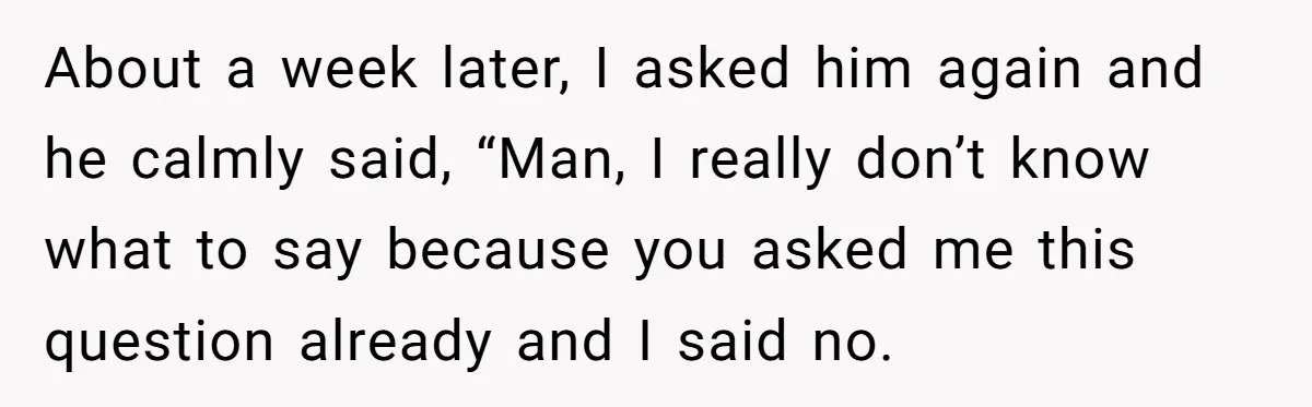 About a week later, I asked him again and he calmly said, “Man, I really don’t know what to say because you asked me this question already and I said...