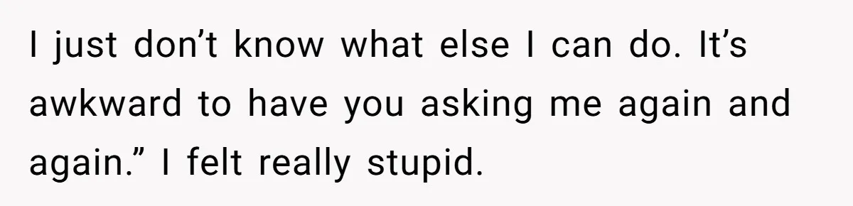 I just don’t know what else I can do. It’s awkward to have you asking me again and again.” I felt really stupid.