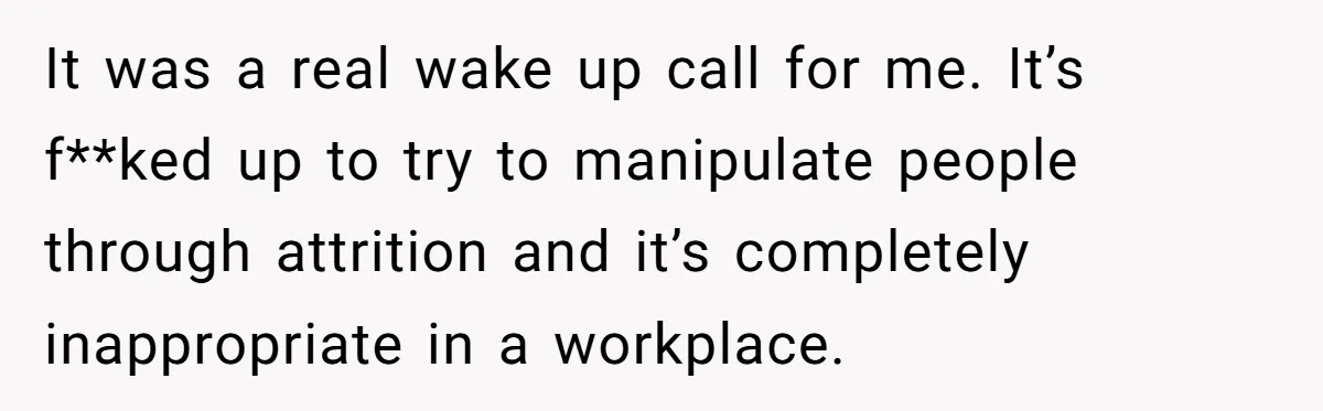 It was a real wake up call for me. It’s f**ked up to try to manipulate people through attrition and it’s completely inappropriate in a workplace.