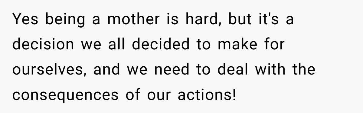 Yes being a mother is hard, but it's a decision we all decided to make for ourselves, and we need to deal with the consequences of our actions!