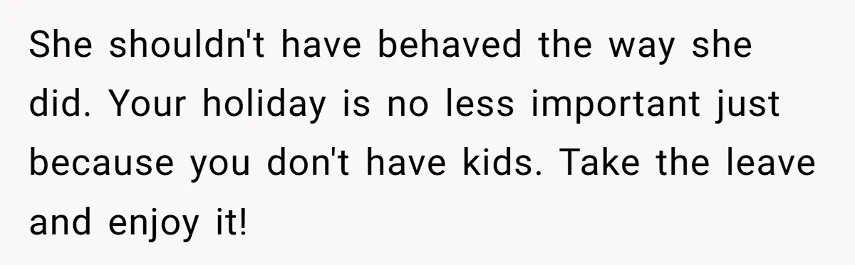 She shouldn't have behaved the way she did. Your holiday is no less important just because you don't have kids. Take the leave and enjoy it!