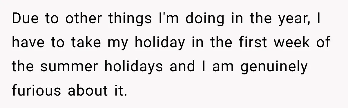 Due to other things I'm doing in the year, I have to take my holiday in the first week of the summer holidays and I am genuinely furious about it.
