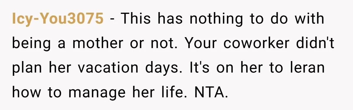 Icy-You3075 − This has nothing to do with being a mother or not. Your coworker didn't plan her vacation days. It's on her to leran how to manage her life....