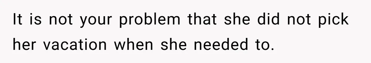 It is not your problem that she did not pick her vacation when she needed to.