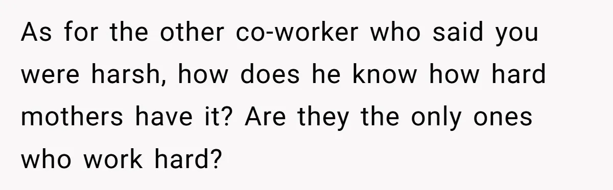 As for the other co-worker who said you were harsh, how does he know how hard mothers have it? Are they the only ones who work hard?