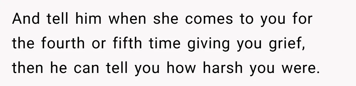 And tell him when she comes to you for the fourth or fifth time giving you grief, then he can tell you how harsh you were.