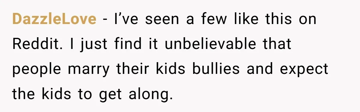 Uncle Calls Out Sister For Expecting Daughter To Embrace Former Bully As True Sister DazzleLove − I’ve seen a few like this on Reddit. I just find it unbelievable that people marry their kids bullies and expect the kids to get along.