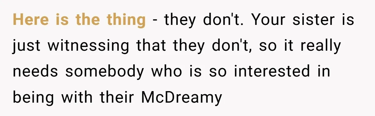 Uncle Calls Out Sister For Expecting Daughter To Embrace Former Bully As True Sister Here is the thing - they don't. Your sister is just witnessing that they don't, so it really needs somebody who is so interested in being with their McDreamy