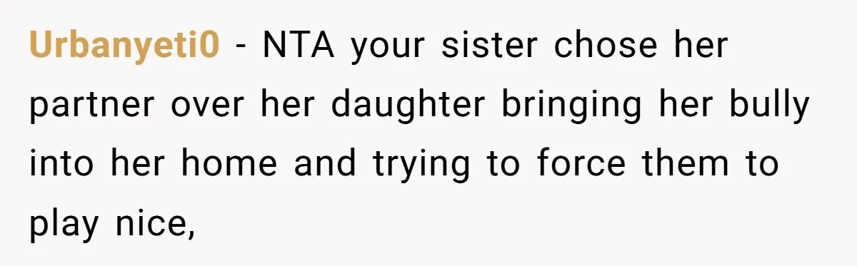 Uncle Calls Out Sister For Expecting Daughter To Embrace Former Bully As True Sister Urbanyeti0 − NTA your sister chose her partner over her daughter bringing her bully into her home and trying to force them to play nice,