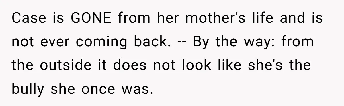 Uncle Calls Out Sister For Expecting Daughter To Embrace Former Bully As True Sister Case is GONE from her mother's life and is not ever coming back. -- By the way: from the outside it does not look like she's the bully she once...