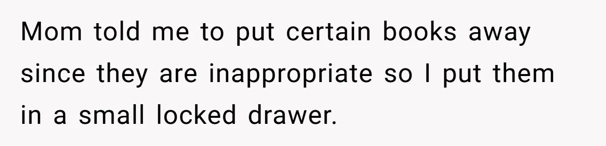 Mom told me to put certain books away since they are inappropriate so I put them in a small locked drawer.