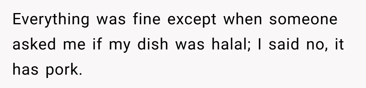 Everything was fine except when someone asked me if my dish was halal; I said no, it has pork.