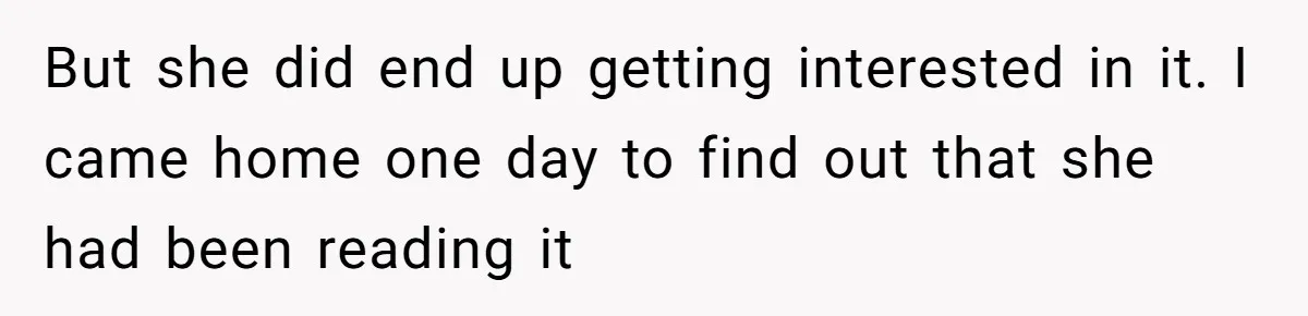 But she did end up getting interested in it. I came home one day to find out that she had been reading it