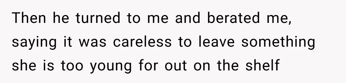 Then he turned to me and berated me, saying it was careless to leave something she is too young for out on the shelf