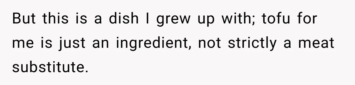 But this is a dish I grew up with; tofu for me is just an ingredient, not strictly a meat substitute.