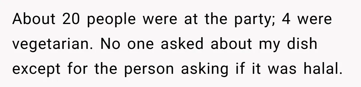 About 20 people were at the party; 4 were vegetarian. No one asked about my dish except for the person asking if it was halal.