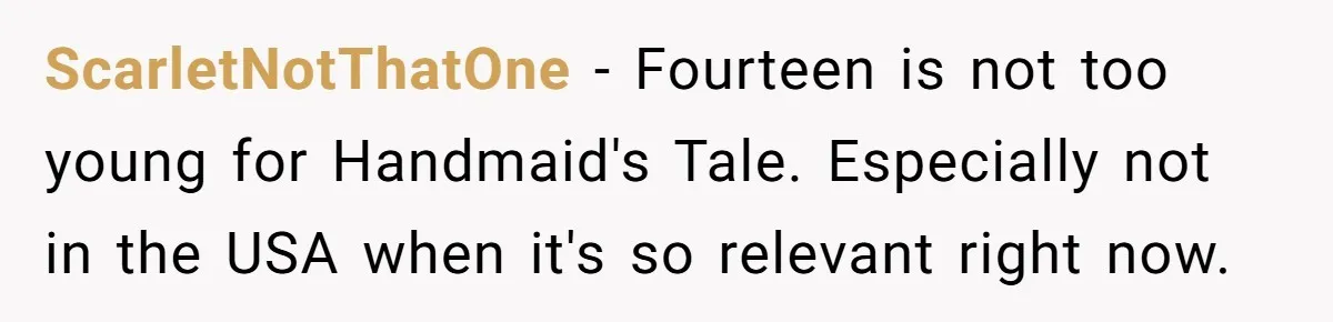 ScarletNotThatOne − Fourteen is not too young for Handmaid's Tale. Especially not in the USA when it's so relevant right now.