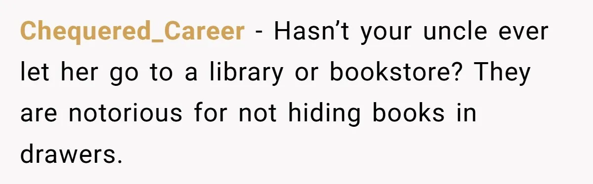Chequered_Career − Hasn’t your uncle ever let her go to a library or bookstore? They are notorious for not hiding books in drawers.