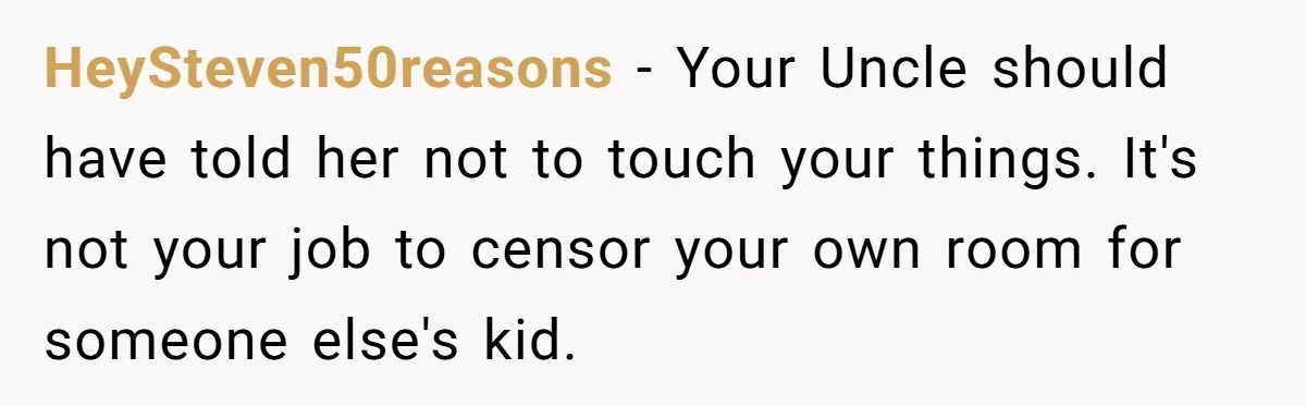 HeySteven50reasons − Your Uncle should have told her not to touch your things. It's not your job to censor your own room for someone else's kid.