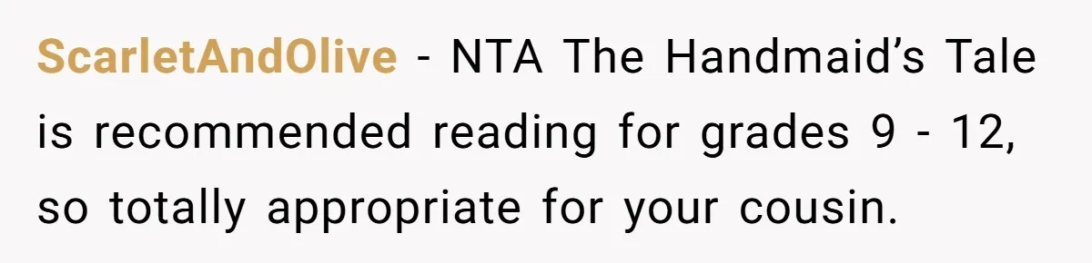 ScarletAndOlive − NTA The Handmaid’s Tale is recommended reading for grades 9 - 12, so totally appropriate for your cousin.