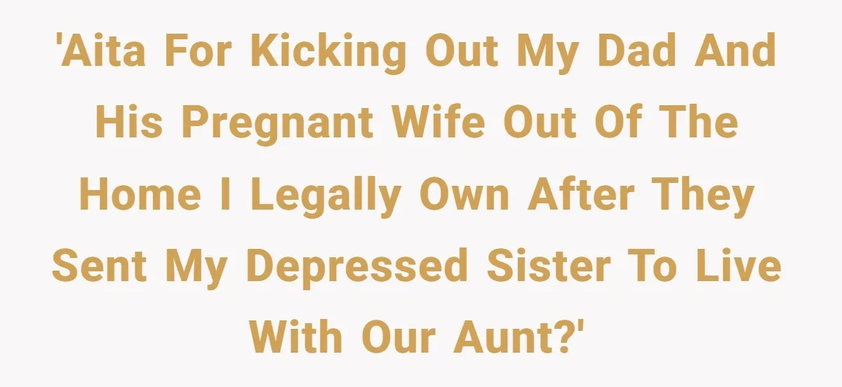 'AITA for kicking out my dad and his pregnant wife out of the home I legally own after they sent my depressed sister to live with our aunt?'
