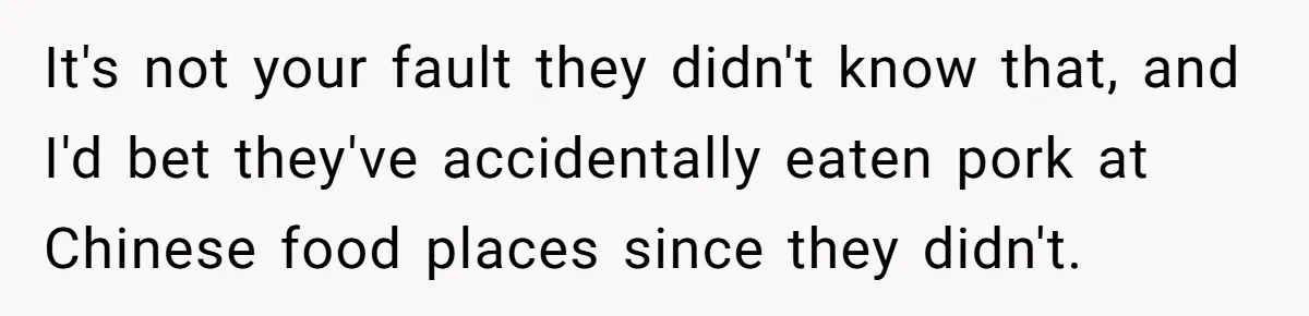 It's not your fault they didn't know that, and I'd bet they've accidentally eaten pork at Chinese food places since they didn't.