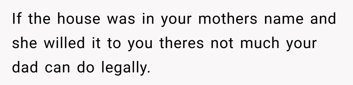 If the house was in your mothers name and she willed it to you theres not much your dad can do legally.