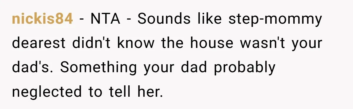 nickis84 − NTA - Sounds like step-mommy dearest didn't know the house wasn't your dad's. Something your dad probably neglected to tell her.
