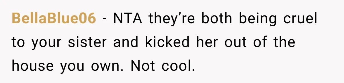 BellaBlue06 − NTA they’re both being cruel to your sister and kicked her out of the house you own. Not cool.