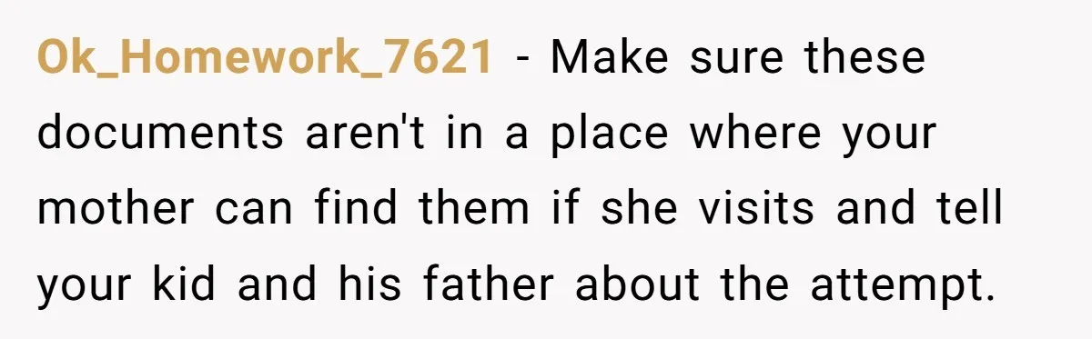 Grandmother Demands Photo Of Teen Birth Certificate To Open A Suspicious Bank Account Ok_Homework_7621 − Make sure these documents aren't in a place where your mother can find them if she visits and tell your kid and his father about the attempt.