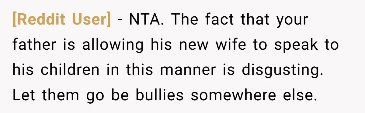 [Reddit User] − NTA. The fact that your father is allowing his new wife to speak to his children in this manner is disgusting. Let them go be bullies somewhere...