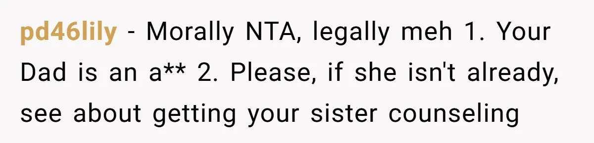 pd46lily − Morally NTA, legally meh 1. Your Dad is an a** 2. Please, if she isn't already, see about getting your sister counseling