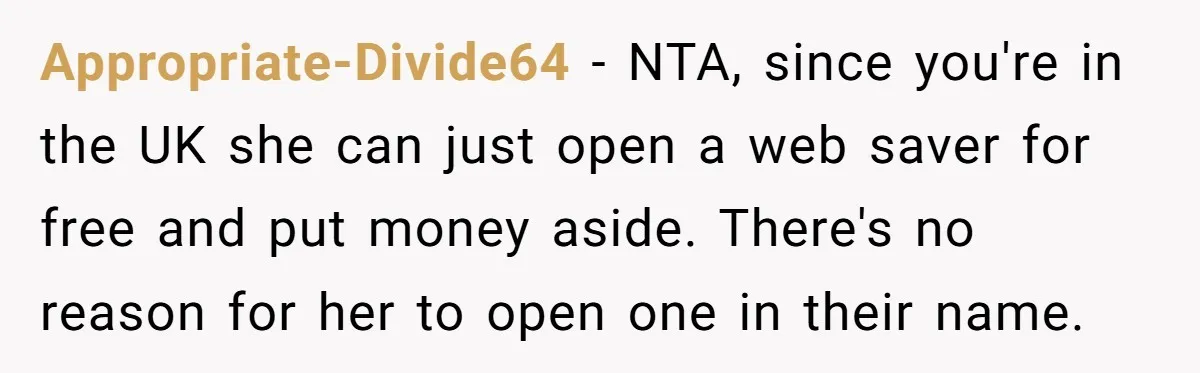 Grandmother Demands Photo Of Teen Birth Certificate To Open A Suspicious Bank Account Appropriate-Divide64 − NTA, since you're in the UK she can just open a web saver for free and put money aside. There's no reason for her to open one in...