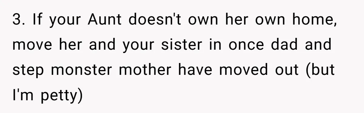 3. If your Aunt doesn't own her own home, move her and your sister in once dad and step monster mother have moved out (but I'm petty)